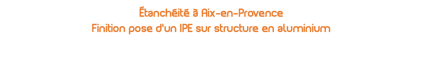 Étanchéité à Aix-en-Provence  Finition pose d'un IPE sur structure en aluminium